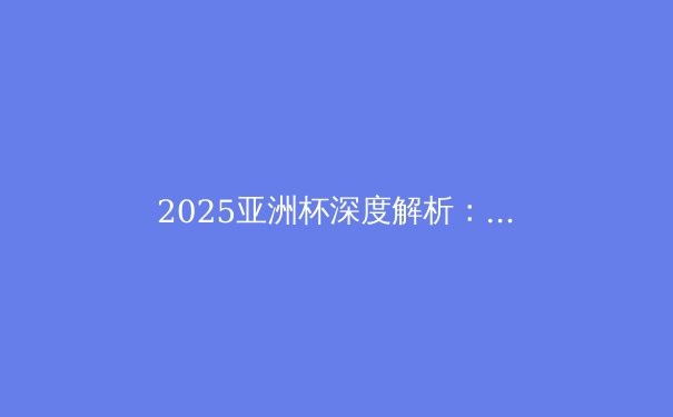 2025亚洲杯深度解析：沙特登顶亚洲之巅，中国足球路在何方？ - 3