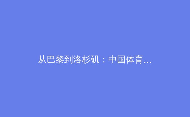从巴黎到洛杉矶：中国体育战略转型的深层逻辑与未来挑战 - 3