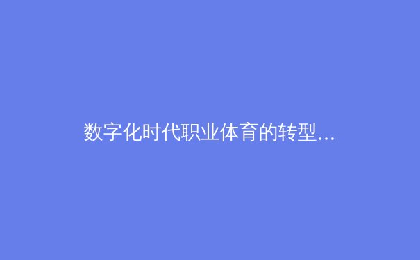 数字化时代职业体育的转型阵痛：从传统赛事到流量经济的价值重构